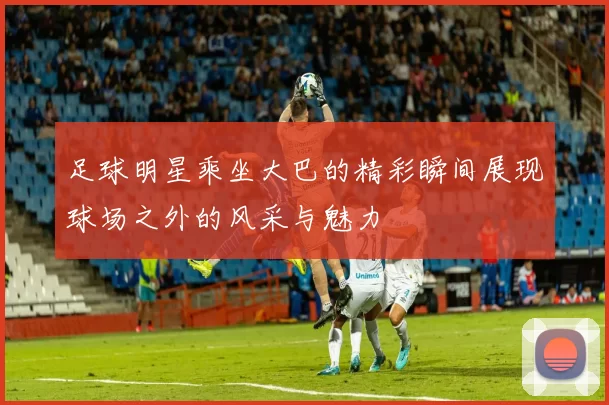 足球明星乘坐大巴的精彩瞬间展现球场之外的风采与魅力