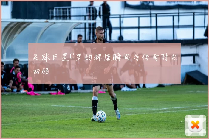 足球巨星C罗的辉煌瞬间与传奇时刻回顾