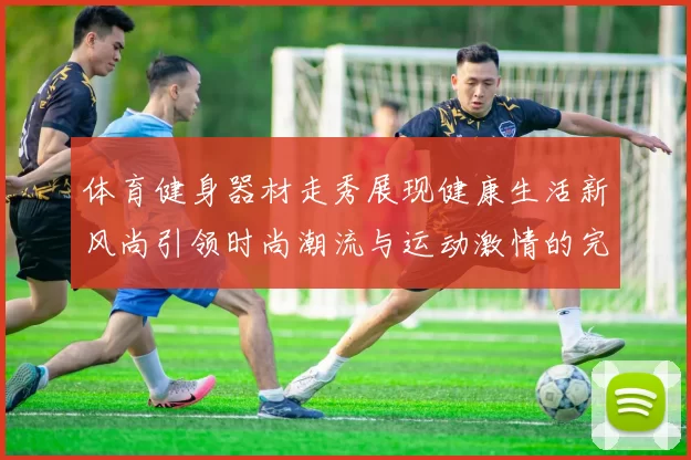 体育健身器材走秀展现健康生活新风尚引领时尚潮流与运动激情的完美结合