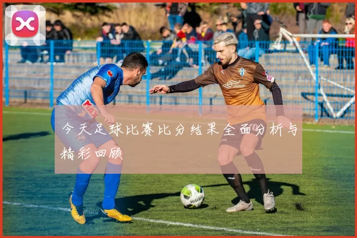 今天足球比赛比分结果全面分析与精彩回顾