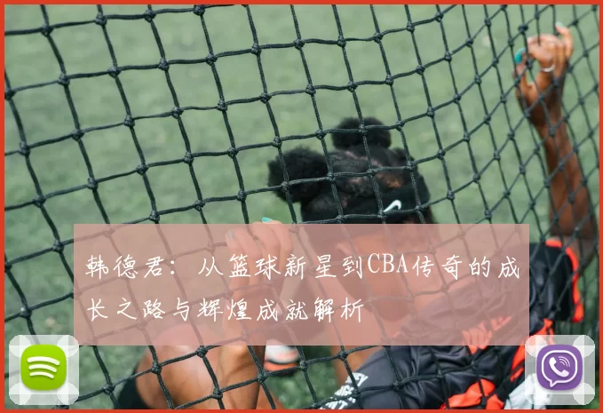 韩德君：从篮球新星到CBA传奇的成长之路与辉煌成就解析