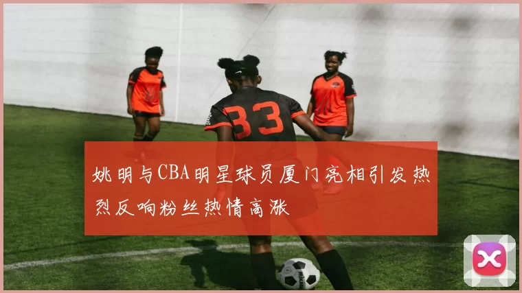 姚明与CBA明星球员厦门亮相引发热烈反响粉丝热情高涨